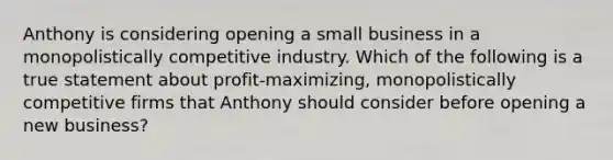 Anthony is considering opening a small business in a monopolistically competitive industry. Which of the following is a true statement about profit-maximizing, monopolistically competitive firms that Anthony should consider before opening a new business?