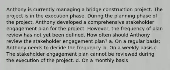 Anthony is currently managing a bridge construction project. The project is in the execution phase. During the planning phase of the project, Anthony developed a comprehensive stakeholder engagement plan for the project. However, the frequency of plan review has not yet been defined. How often should Anthony review the stakeholder engagement plan? a. On a regular basis; Anthony needs to decide the frequency. b. On a weekly basis c. The stakeholder engagement plan cannot be reviewed during the execution of the project. d. On a monthly basis