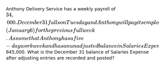 Anthony Delivery Service has a weekly payroll of 34,000. December 31 falls on Tuesday and Anthony will pay its employees the following Monday​ (January 6) for the previous full week. Assume that Anthony has a five−day workweek and has an unadjusted balance in Salaries Expense of845,000. What is the December 31 balance of Salaries Expense after adjusting entries are recorded and​ posted?