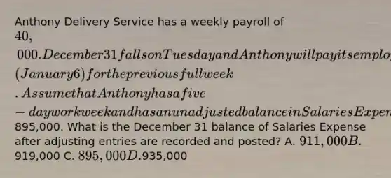 Anthony Delivery Service has a weekly payroll of 40,000. December 31 falls on Tuesday and Anthony will pay its employees the following Monday (January 6) for the previous full week. Assume that Anthony has a five− day workweek and has an unadjusted balance in Salaries Expense of895,000. What is the December 31 balance of Salaries Expense after adjusting entries are recorded and posted? A. 911,000 B.919,000 C. 895,000 D.935,000