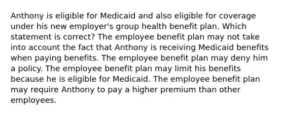 Anthony is eligible for Medicaid and also eligible for coverage under his new employer's group health benefit plan. Which statement is correct? The employee benefit plan may not take into account the fact that Anthony is receiving Medicaid benefits when paying benefits. The employee benefit plan may deny him a policy. The employee benefit plan may limit his benefits because he is eligible for Medicaid. The employee benefit plan may require Anthony to pay a higher premium than other employees.