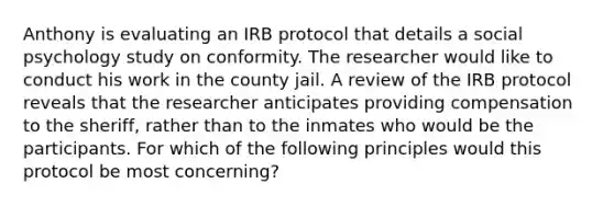 Anthony is evaluating an IRB protocol that details a social psychology study on conformity. The researcher would like to conduct his work in the county jail. A review of the IRB protocol reveals that the researcher anticipates providing compensation to the sheriff, rather than to the inmates who would be the participants. For which of the following principles would this protocol be most concerning?