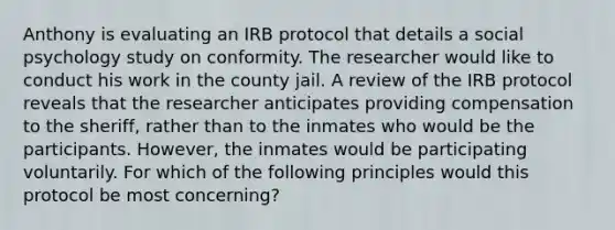 Anthony is evaluating an IRB protocol that details a social psychology study on conformity. The researcher would like to conduct his work in the county jail. A review of the IRB protocol reveals that the researcher anticipates providing compensation to the sheriff, rather than to the inmates who would be the participants. However, the inmates would be participating voluntarily. For which of the following principles would this protocol be most concerning?