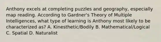 Anthony excels at completing puzzles and geography, especially map reading. According to Gardner's Theory of Multiple Intelligences, what type of learning is Anthony most likely to be characterized as? A. Kinesthetic/Bodily B. Mathematical/Logical C. Spatial D. Naturalist