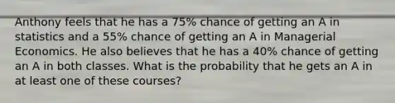 Anthony feels that he has a 75% chance of getting an A in statistics and a 55% chance of getting an A in Managerial Economics. He also believes that he has a 40% chance of getting an A in both classes. What is the probability that he gets an A in at least one of these courses?