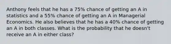 Anthony feels that he has a 75% chance of getting an A in statistics and a 55% chance of getting an A in Managerial Economics. He also believes that he has a 40% chance of getting an A in both classes. What is the probability that he doesn't receive an A in either class?