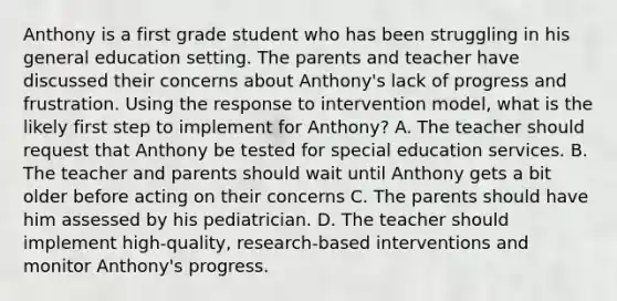 Anthony is a first grade student who has been struggling in his general education setting. The parents and teacher have discussed their concerns about Anthony's lack of progress and frustration. Using the response to intervention model, what is the likely first step to implement for Anthony? A. The teacher should request that Anthony be tested for special education services. B. The teacher and parents should wait until Anthony gets a bit older before acting on their concerns C. The parents should have him assessed by his pediatrician. D. The teacher should implement high-quality, research-based interventions and monitor Anthony's progress.