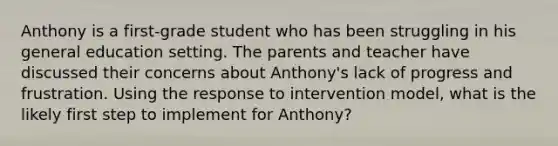 Anthony is a first-grade student who has been struggling in his general education setting. The parents and teacher have discussed their concerns about Anthony's lack of progress and frustration. Using the response to intervention model, what is the likely first step to implement for Anthony?