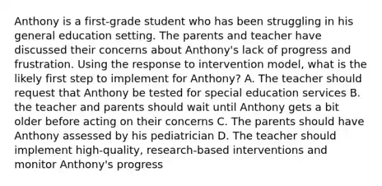 Anthony is a first-grade student who has been struggling in his general education setting. The parents and teacher have discussed their concerns about Anthony's lack of progress and frustration. Using the response to intervention model, what is the likely first step to implement for Anthony? A. The teacher should request that Anthony be tested for special education services B. the teacher and parents should wait until Anthony gets a bit older before acting on their concerns C. The parents should have Anthony assessed by his pediatrician D. The teacher should implement high-quality, research-based interventions and monitor Anthony's progress