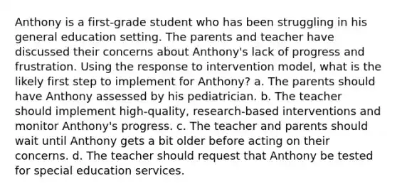 Anthony is a first-grade student who has been struggling in his general education setting. The parents and teacher have discussed their concerns about Anthony's lack of progress and frustration. Using the response to intervention model, what is the likely first step to implement for Anthony? a. The parents should have Anthony assessed by his pediatrician. b. The teacher should implement high-quality, research-based interventions and monitor Anthony's progress. c. The teacher and parents should wait until Anthony gets a bit older before acting on their concerns. d. The teacher should request that Anthony be tested for special education services.