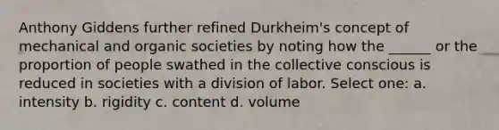 Anthony Giddens further refined Durkheim's concept of mechanical and organic societies by noting how the ______ or the proportion of people swathed in the collective conscious is reduced in societies with a division of labor. Select one: a. intensity b. rigidity c. content d. volume