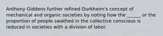 Anthony Giddens further refined Durkheim's concept of mechanical and organic societies by noting how the ______ or the proportion of people swathed in the collective conscious is reduced in societies with a division of labor.