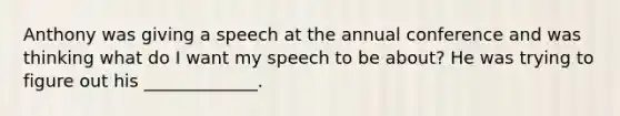 Anthony was giving a speech at the annual conference and was thinking what do I want my speech to be about? He was trying to figure out his _____________.