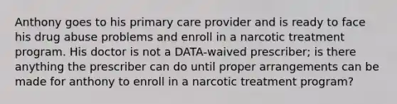 Anthony goes to his primary care provider and is ready to face his drug abuse problems and enroll in a narcotic treatment program. His doctor is not a DATA-waived prescriber; is there anything the prescriber can do until proper arrangements can be made for anthony to enroll in a narcotic treatment program?