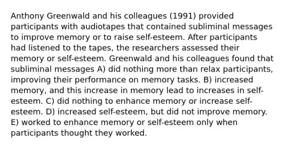 Anthony Greenwald and his colleagues (1991) provided participants with audiotapes that contained subliminal messages to improve memory or to raise self-esteem. After participants had listened to the tapes, the researchers assessed their memory or self-esteem. Greenwald and his colleagues found that subliminal messages A) did nothing more than relax participants, improving their performance on memory tasks. B) increased memory, and this increase in memory lead to increases in self-esteem. C) did nothing to enhance memory or increase self-esteem. D) increased self-esteem, but did not improve memory. E) worked to enhance memory or self-esteem only when participants thought they worked.