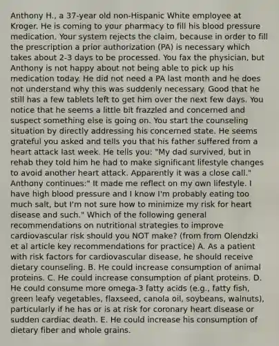 Anthony H., a 37-year old non-Hispanic White employee at Kroger. He is coming to your pharmacy to fill his blood pressure medication. Your system rejects the claim, because in order to fill the prescription a prior authorization (PA) is necessary which takes about 2-3 days to be processed. You fax the physician, but Anthony is not happy about not being able to pick up his medication today. He did not need a PA last month and he does not understand why this was suddenly necessary. Good that he still has a few tablets left to get him over the next few days. You notice that he seems a little bit frazzled and concerned and suspect something else is going on. You start the counseling situation by directly addressing his concerned state. He seems grateful you asked and tells you that his father suffered from a heart attack last week. He tells you: "My dad survived, but in rehab they told him he had to make significant lifestyle changes to avoid another heart attack. Apparently it was a close call." Anthony continues:" It made me reflect on my own lifestyle. I have high blood pressure and I know I'm probably eating too much salt, but I'm not sure how to minimize my risk for heart disease and such." Which of the following general recommendations on nutritional strategies to improve cardiovascular risk should you NOT make? (from from Olendzki et al article key recommendations for practice) A. As a patient with risk factors for cardiovascular disease, he should receive dietary counseling. B. He could increase consumption of animal proteins. C. He could increase consumption of plant proteins. D. He could consume more omega-3 fatty acids (e.g., fatty fish, green leafy vegetables, flaxseed, canola oil, soybeans, walnuts), particularly if he has or is at risk for coronary heart disease or sudden cardiac death. E. He could increase his consumption of dietary fiber and whole grains.