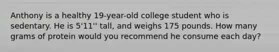 Anthony is a healthy 19-year-old college student who is sedentary. He is 5'11'' tall, and weighs 175 pounds. How many grams of protein would you recommend he consume each day?