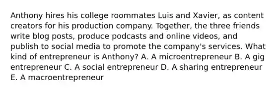 Anthony hires his college roommates Luis and Xavier, as content creators for his production company. Together, the three friends write blog posts, produce podcasts and online videos, and publish to social media to promote the company's services. What kind of entrepreneur is Anthony? A. A microentrepreneur B. A gig entrepreneur C. A social entrepreneur D. A sharing entrepreneur E. A macroentrepreneur