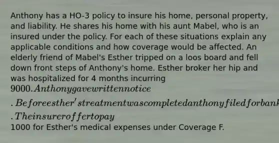 Anthony has a HO-3 policy to insure his home, personal property, and liability. He shares his home with his aunt Mabel, who is an insured under the policy. For each of these situations explain any applicable conditions and how coverage would be affected. An elderly friend of Mabel's Esther tripped on a loos board and fell down front steps of Anthony's home. Esther broker her hip and was hospitalized for 4 months incurring 9000. Anthony gave written notice. Before esther's treatment was completed anthony filed for bankruptcy. The insurer offer to pay1000 for Esther's medical expenses under Coverage F.