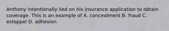 Anthony intentionally lied on his insurance application to obtain coverage. This is an example of A. concealment B. fraud C. estoppel D. adhesion