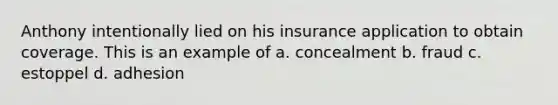 Anthony intentionally lied on his insurance application to obtain coverage. This is an example of a. concealment b. fraud c. estoppel d. adhesion