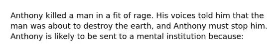 Anthony killed a man in a fit of rage. His voices told him that the man was about to destroy the earth, and Anthony must stop him. Anthony is likely to be sent to a mental institution because: