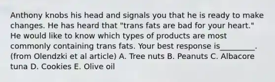 Anthony knobs his head and signals you that he is ready to make changes. He has heard that "trans fats are bad for your heart." He would like to know which types of products are most commonly containing trans fats. Your best response is_________. (from Olendzki et al article) A. Tree nuts B. Peanuts C. Albacore tuna D. Cookies E. Olive oil