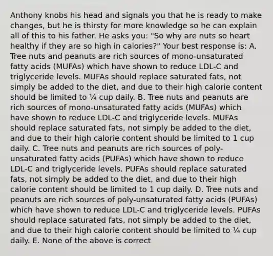 Anthony knobs his head and signals you that he is ready to make changes, but he is thirsty for more knowledge so he can explain all of this to his father. He asks you: "So why are nuts so heart healthy if they are so high in calories?" Your best response is: A. Tree nuts and peanuts are rich sources of mono-unsaturated fatty acids (MUFAs) which have shown to reduce LDL-C and triglyceride levels. MUFAs should replace saturated fats, not simply be added to the diet, and due to their high calorie content should be limited to ¼ cup daily. B. Tree nuts and peanuts are rich sources of mono-unsaturated fatty acids (MUFAs) which have shown to reduce LDL-C and triglyceride levels. MUFAs should replace saturated fats, not simply be added to the diet, and due to their high calorie content should be limited to 1 cup daily. C. Tree nuts and peanuts are rich sources of poly-unsaturated fatty acids (PUFAs) which have shown to reduce LDL-C and triglyceride levels. PUFAs should replace saturated fats, not simply be added to the diet, and due to their high calorie content should be limited to 1 cup daily. D. Tree nuts and peanuts are rich sources of poly-unsaturated fatty acids (PUFAs) which have shown to reduce LDL-C and triglyceride levels. PUFAs should replace saturated fats, not simply be added to the diet, and due to their high calorie content should be limited to ¼ cup daily. E. None of the above is correct