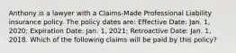 Anthony is a lawyer with a Claims-Made Professional Liability insurance policy. The policy dates are: Effective Date: Jan. 1, 2020; Expiration Date: Jan. 1, 2021; Retroactive Date: Jan. 1, 2018. Which of the following claims will be paid by this policy?