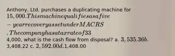 Anthony, Ltd. purchases a duplicating machine for 15,000. This machine qualifies as a five-year recovery asset under MACRS. The company has a tax rate of 33%. If the company sells the machine at the end of four years for4,000, what is the cash flow from disposal? a. 3,535.36 b.3,408.22 c. 2,592.00 d.1,408.00