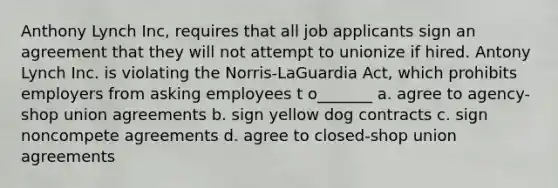 Anthony Lynch Inc, requires that all job applicants sign an agreement that they will not attempt to unionize if hired. Antony Lynch Inc. is violating the Norris-LaGuardia Act, which prohibits employers from asking employees t o_______ a. agree to agency-shop union agreements b. sign yellow dog contracts c. sign noncompete agreements d. agree to closed-shop union agreements