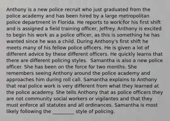 Anthony is a new police recruit who just graduated from the police academy and has been hired by a large metropolitan police department in Florida. He reports to work for his first shift and is assigned a field training officer, Jeffrey. Anthony is excited to begin his work as a police officer, as this is something he has wanted since he was a child. During Anthony's first shift he meets many of his fellow police officers. He is given a lot of different advice by these different officers. He quickly learns that there are different policing styles. ​ Samantha is also a new police officer. She has been on the force for two months. She remembers seeing Anthony around the police academy and approaches him during roll call. Samantha explains to Anthony that real police work is very different from what they learned at the police academy. She tells Anthony that as police officers they are not community social workers or vigilantes and that they must enforce all statutes and all ordinances. Samantha is most likely following the _________ style of policing.