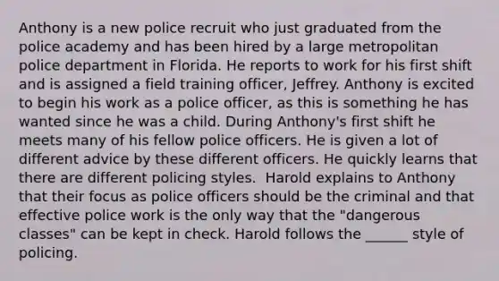 Anthony is a new police recruit who just graduated from the police academy and has been hired by a large metropolitan police department in Florida. He reports to work for his first shift and is assigned a field training officer, Jeffrey. Anthony is excited to begin his work as a police officer, as this is something he has wanted since he was a child. During Anthony's first shift he meets many of his fellow police officers. He is given a lot of different advice by these different officers. He quickly learns that there are different policing styles. ​ Harold explains to Anthony that their focus as police officers should be the criminal and that effective police work is the only way that the "dangerous classes" can be kept in check. Harold follows the ______ style of policing.