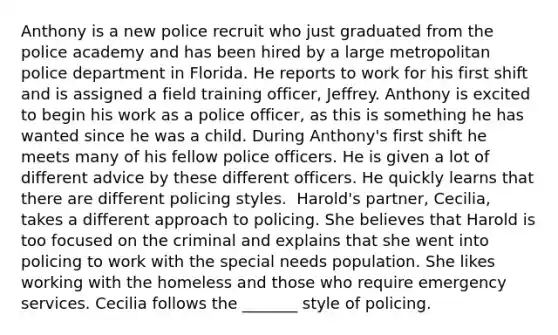 Anthony is a new police recruit who just graduated from the police academy and has been hired by a large metropolitan police department in Florida. He reports to work for his first shift and is assigned a field training officer, Jeffrey. Anthony is excited to begin his work as a police officer, as this is something he has wanted since he was a child. During Anthony's first shift he meets many of his fellow police officers. He is given a lot of different advice by these different officers. He quickly learns that there are different policing styles. ​ Harold's partner, Cecilia, takes a different approach to policing. She believes that Harold is too focused on the criminal and explains that she went into policing to work with the special needs population. She likes working with the homeless and those who require emergency services. Cecilia follows the _______ style of policing.