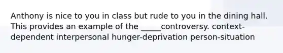 Anthony is nice to you in class but rude to you in the dining hall. This provides an example of the _____controversy. context-dependent interpersonal hunger-deprivation person-situation