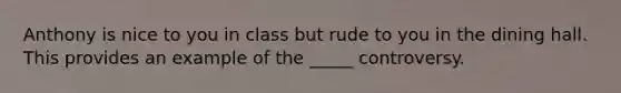 Anthony is nice to you in class but rude to you in the dining hall. This provides an example of the _____ controversy.