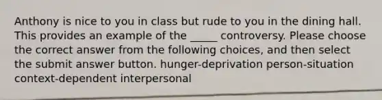 Anthony is nice to you in class but rude to you in the dining hall. This provides an example of the _____ controversy. Please choose the correct answer from the following choices, and then select the submit answer button. hunger-deprivation person-situation context-dependent interpersonal