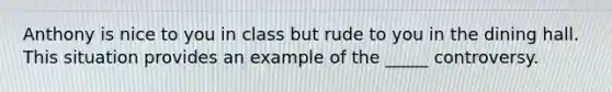 Anthony is nice to you in class but rude to you in the dining hall. This situation provides an example of the _____ controversy.