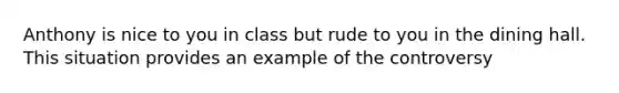Anthony is nice to you in class but rude to you in the dining hall. This situation provides an example of the controversy