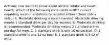 Anthony now wants to know about alcohol intake and heart health. Which of the following statements is NOT correct regarding recommendations for alcohol intake? (from online video) A. Moderate drinking is recommended. Moderate drinking means 1 standard drink per day for women. B. Moderate drinking is recommended. Moderate drinking means 2 standard drinks per day for men. C. 1 standard drink is one 10 oz cocktail. D. 1 standard drink is one 12 oz beer E. 1 standard drink is 5 oz of wine.