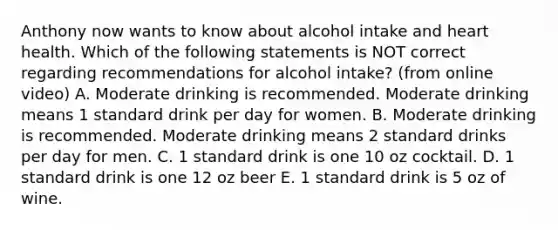 Anthony now wants to know about alcohol intake and heart health. Which of the following statements is NOT correct regarding recommendations for alcohol intake? (from online video) A. Moderate drinking is recommended. Moderate drinking means 1 standard drink per day for women. B. Moderate drinking is recommended. Moderate drinking means 2 standard drinks per day for men. C. 1 standard drink is one 10 oz cocktail. D. 1 standard drink is one 12 oz beer E. 1 standard drink is 5 oz of wine.