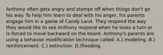 Anthony often gets angry and stomps off when things don't go his way. To help him learn to deal with his anger, his parents engage him in a game of Candy Land. They respond the way they would like to see Anthony respond when he loses a turn or is forced to move backward on the board. Anthony's parents are using a behavior modification technique called: A.) modeling. B.) reinforcement. C.) extinction. D.)flooding.