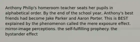 Anthony Philip's homeroom teacher seats her pupils in alphabetical order. By the end of the school year, Anthony's best friends had become Jake Parker and Aaron Porter. This is BEST explained by the phenomenon called the mere exposure effect. mirror-image perceptions. the self-fulfilling prophecy. the bystander effect