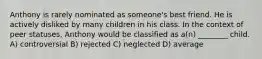 Anthony is rarely nominated as someone's best friend. He is actively disliked by many children in his class. In the context of peer statuses, Anthony would be classified as a(n) ________ child. A) controversial B) rejected C) neglected D) average