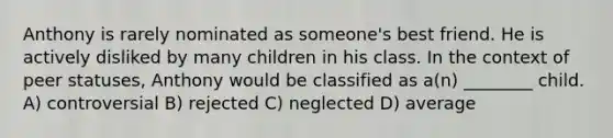 Anthony is rarely nominated as someone's best friend. He is actively disliked by many children in his class. In the context of peer statuses, Anthony would be classified as a(n) ________ child. A) controversial B) rejected C) neglected D) average