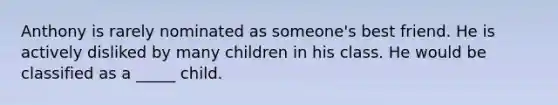 Anthony is rarely nominated as someone's best friend. He is actively disliked by many children in his class. He would be classified as a _____ child.