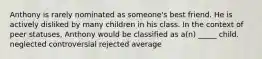 Anthony is rarely nominated as someone's best friend. He is actively disliked by many children in his class. In the context of peer statuses, Anthony would be classified as a(n) _____ child. neglected controversial rejected average