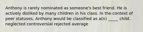 Anthony is rarely nominated as someone's best friend. He is actively disliked by many children in his class. In the context of peer statuses, Anthony would be classified as a(n) _____ child. neglected controversial rejected average