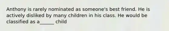 Anthony is rarely nominated as someone's best friend. He is actively disliked by many children in his class. He would be classified as a______ child