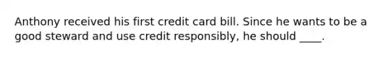 Anthony received his first credit card bill. Since he wants to be a good steward and use credit responsibly, he should ____.